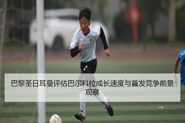 巴黎圣日耳曼评估巴尔科拉成长速度与首发竞争前景观察