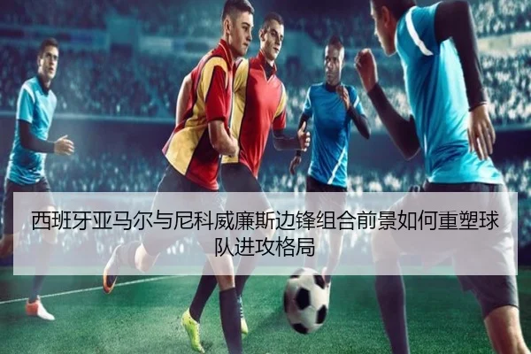 西班牙亚马尔与尼科威廉斯边锋组合前景如何重塑球队进攻格局
