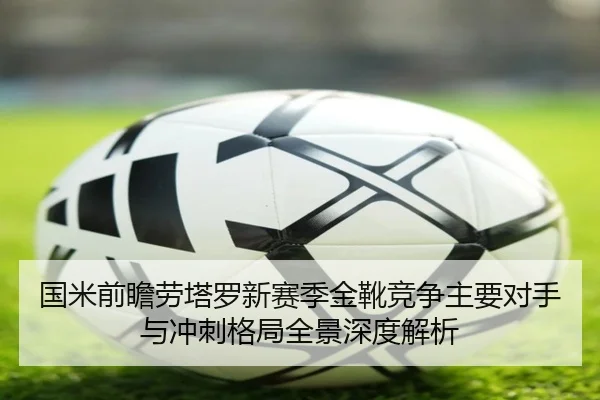 国米前瞻劳塔罗新赛季金靴竞争主要对手与冲刺格局全景深度解析