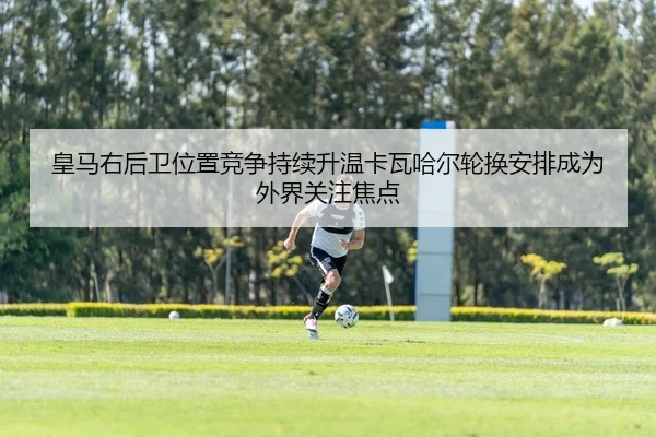皇马右后卫位置竞争持续升温卡瓦哈尔轮换安排成为外界关注焦点